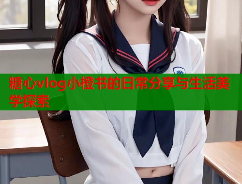 糖心vlog小橙书的日常分享与生活美学探索  第2张