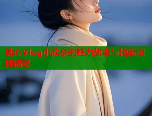 糖心Vlog小欣奈的魅力故事与精彩演绎揭秘  第1张