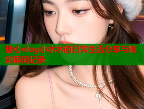 糖心vlog小水水的日常生活分享与精彩瞬间记录  第1张