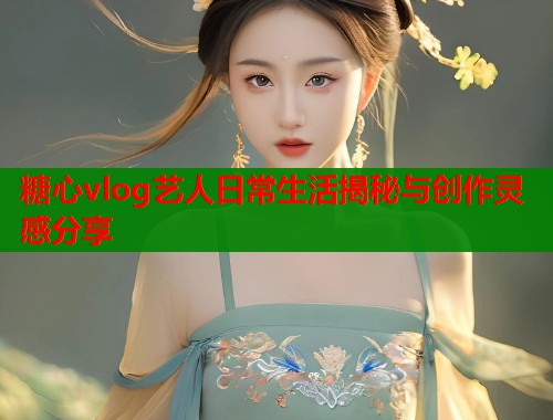 糖心vlog艺人日常生活揭秘与创作灵感分享  第1张