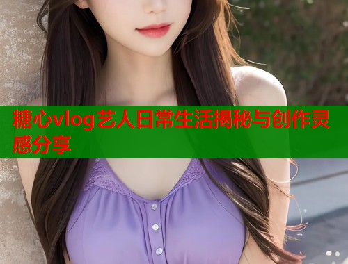 糖心vlog艺人日常生活揭秘与创作灵感分享  第2张