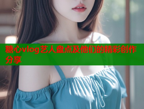 糖心vlog艺人盘点及他们的精彩创作分享  第1张