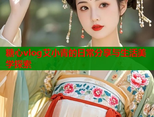 糖心vlog艾小青的日常分享与生活美学探索  第1张