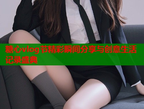 糖心vlog节精彩瞬间分享与创意生活记录盛典  第1张