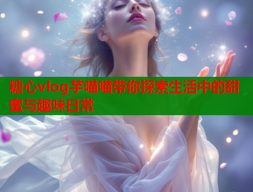 糖心vlog芋喵喵带你探索生活中的甜蜜与趣味日常  第2张