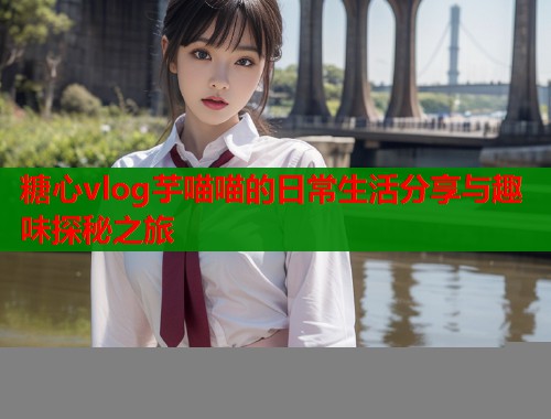 糖心vlog芋喵喵的日常生活分享与趣味探秘之旅  第1张