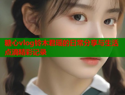 糖心vlog铃木君瑶的日常分享与生活点滴精彩记录  第1张