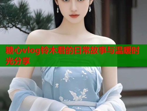 糖心vlog铃木君的日常故事与温暖时光分享  第1张