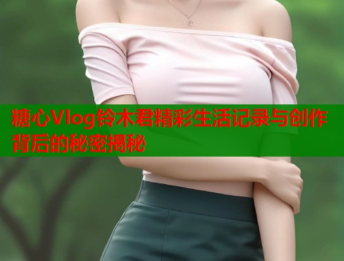糖心Vlog铃木君精彩生活记录与创作背后的秘密揭秘  第1张