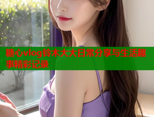 糖心vlog铃木大大日常分享与生活趣事精彩记录  第2张