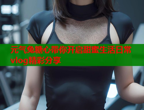 元气兔糖心带你开启甜蜜生活日常vlog精彩分享  第1张