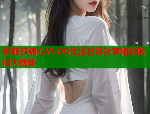 伊丽莎糖心VLOG生活日常分享精彩瞬间大揭秘  第1张