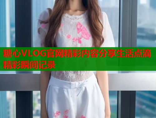 糖心VLOG官网精彩内容分享生活点滴精彩瞬间记录  第1张