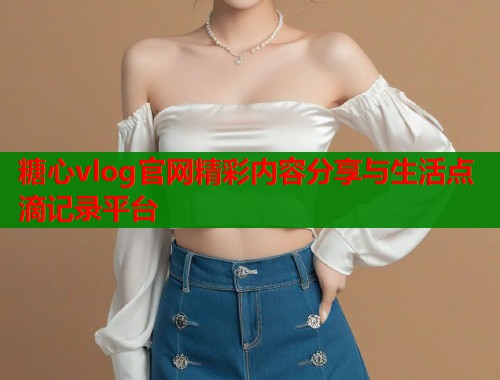 糖心vlog官网精彩内容分享与生活点滴记录平台  第1张