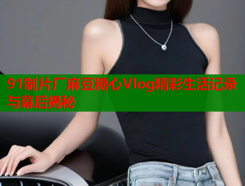 91制片厂麻豆糖心Vlog精彩生活记录与幕后揭秘  第1张