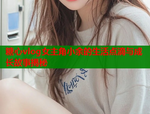 糖心vlog女主角小余的生活点滴与成长故事揭秘  第1张
