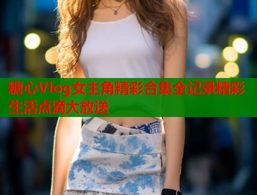 糖心Vlog女主角精彩合集全记录精彩生活点滴大放送  第1张
