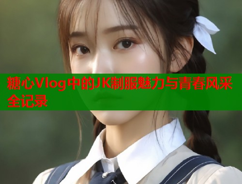 糖心Vlog中的JK制服魅力与青春风采全记录  第1张