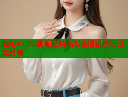 糖心VLOG娜娜推特精彩生活记录与日常分享  第2张