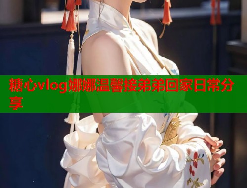 糖心vlog娜娜温馨接弟弟回家日常分享  第1张