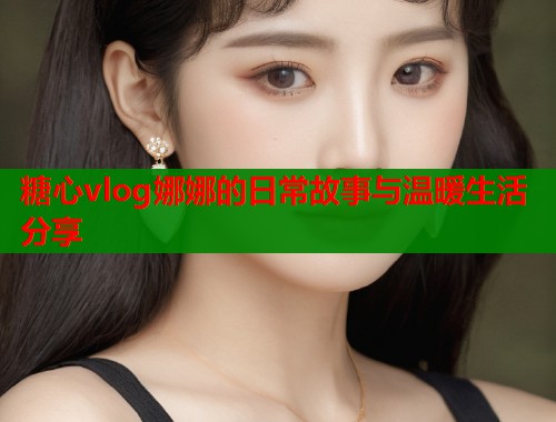 糖心vlog娜娜的日常故事与温暖生活分享  第1张
