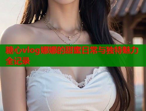 糖心vlog娜娜的甜蜜日常与独特魅力全记录  第1张