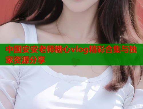 中国安安老师糖心vlog精彩合集与独家资源分享  第2张