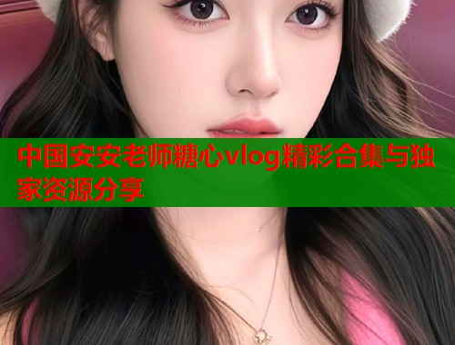 中国安安老师糖心vlog精彩合集与独家资源分享  第1张