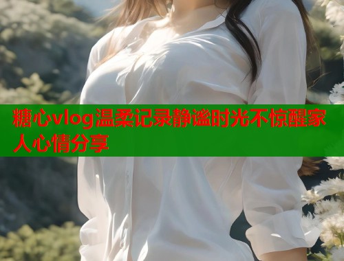 糖心vlog温柔记录静谧时光不惊醒家人心情分享  第1张