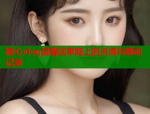糖心vlog温馨回家路上的点滴与感动记录  第1张