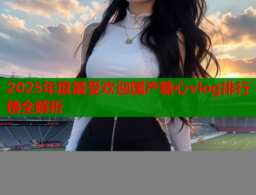 2025年度最受欢迎国产糖心vlog排行榜全解析  第2张