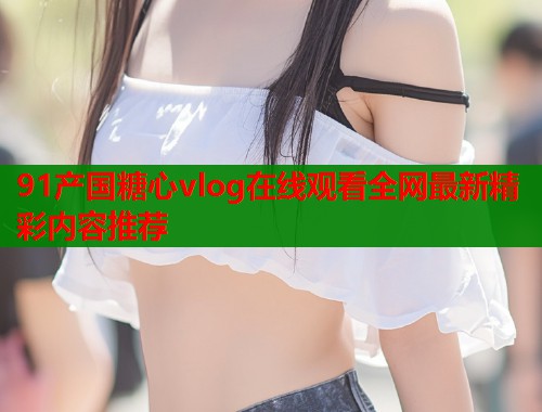 91产国糖心vlog在线观看全网最新精彩内容推荐  第2张
