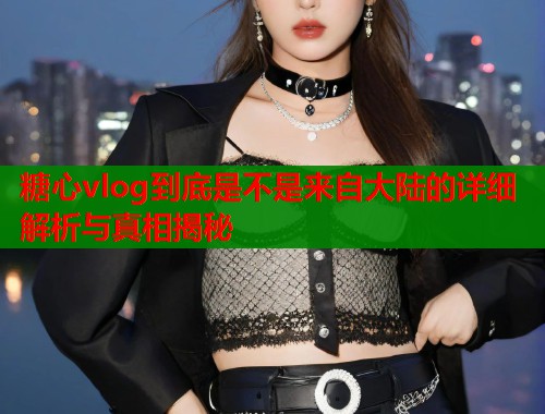 糖心vlog到底是不是来自大陆的详细解析与真相揭秘  第1张