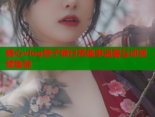 糖心vlog柚子猫日常趣事温馨互动视频集锦  第1张