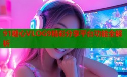 91糖心VLOG9精彩分享平台功能全解析