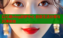以心糖vlog欲梦中心 创意生活分享与沉浸体验