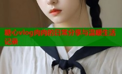 糖心vlog肉肉的日常分享与温暖生活记录