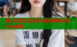 糖心日常生活记录与精彩瞬间分享vlog集锦