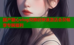 国产糖心vlog兑换码快速激活会员畅享专属福利