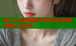 糖心vlog聚焦韩国大邱籍演员金善雅的精彩人生故事