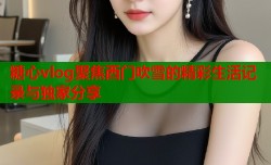 糖心vlog聚焦西门吹雪的精彩生活记录与独家分享