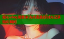 糖心vlog闺蜜来访共度美好时光记录精彩瞬间