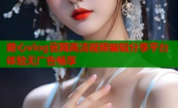 糖心vlog官网高清视频编辑分享平台体验无广告畅享