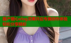国产糖心vlog灵犀开启专属创作体验轻松分享精彩