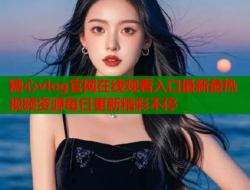 糖心vlog官网在线观看入口最新最热视频资源每日更新精彩不停  第1张