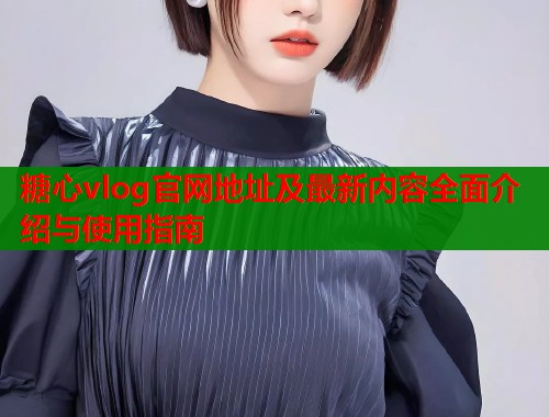 糖心vlog官网地址及最新内容全面介绍与使用指南  第1张