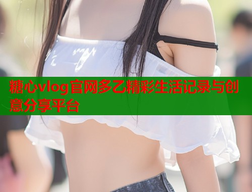 糖心vlog官网多乙精彩生活记录与创意分享平台  第1张