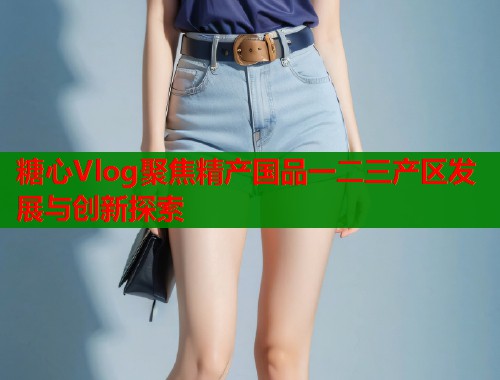 糖心Vlog聚焦精产国品一二三产区发展与创新探索  第1张