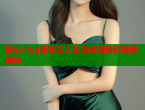糖心vlog聚焦艺人生活点滴精彩瞬间揭秘  第2张