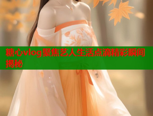 糖心vlog聚焦艺人生活点滴精彩瞬间揭秘  第1张